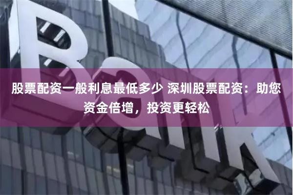 股票配资一般利息最低多少 深圳股票配资：助您资金倍增，投资更轻松