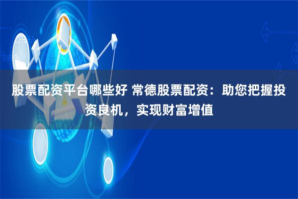 股票配资平台哪些好 常德股票配资：助您把握投资良机，实现财富增值