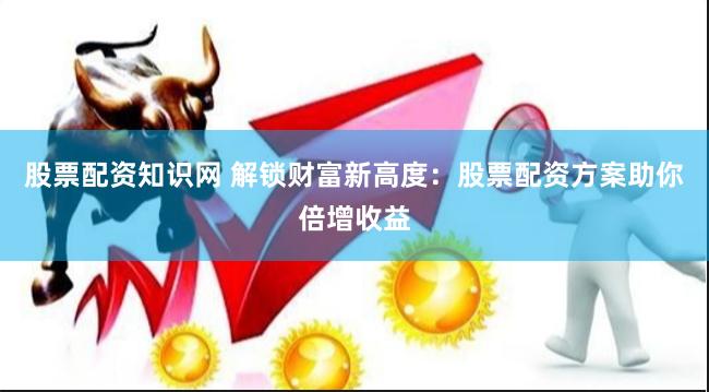 股票配资知识网 解锁财富新高度：股票配资方案助你倍增收益