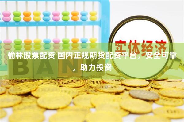 榆林股票配资 国内正规期货配资平台，安全可靠，助力投资