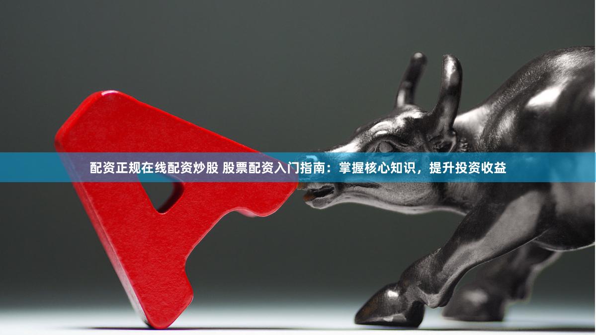 配资正规在线配资炒股 股票配资入门指南：掌握核心知识，提升投资收益