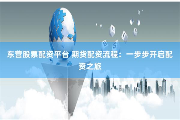 东营股票配资平台 期货配资流程：一步步开启配资之旅