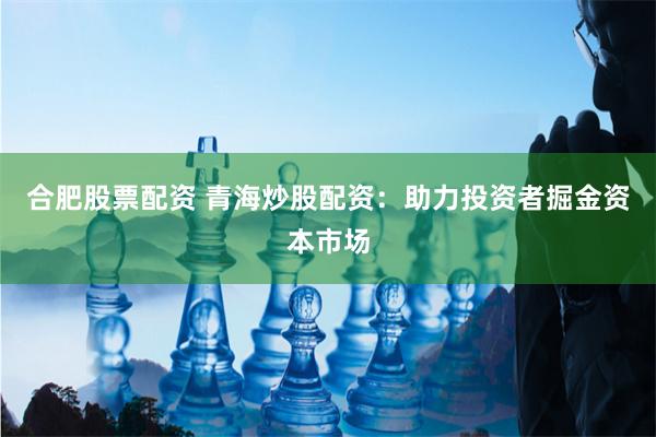 合肥股票配资 青海炒股配资：助力投资者掘金资本市场