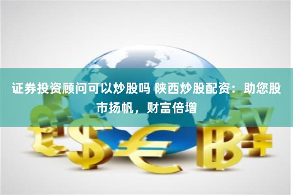 证券投资顾问可以炒股吗 陕西炒股配资：助您股市扬帆，财富倍增