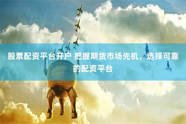 股票配资平台开户 把握期货市场先机，选择可靠的配资平台