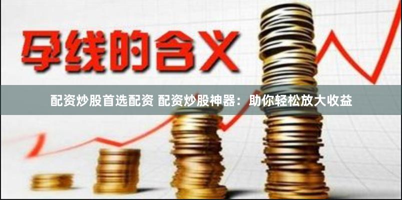 配资炒股首选配资 配资炒股神器：助你轻松放大收益