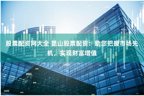 股票配资网大全 昆山股票配资：助您把握市场先机，实现财富增值