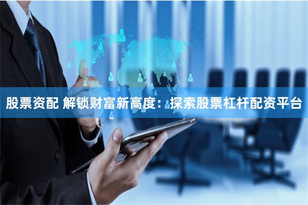 股票资配 解锁财富新高度：探索股票杠杆配资平台