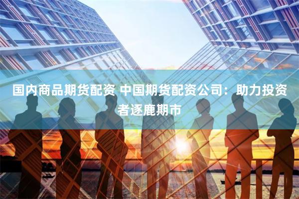 国内商品期货配资 中国期货配资公司：助力投资者逐鹿期市