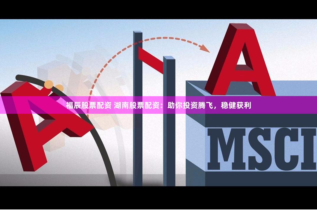 福辰股票配资 湖南股票配资：助你投资腾飞，稳健获利