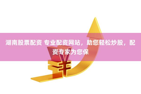 湖南股票配资 专业配资网站，助您轻松炒股，配资专家为您保