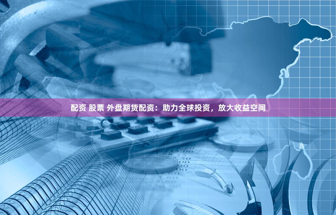 配资 股票 外盘期货配资：助力全球投资，放大收益空间